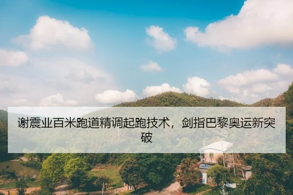 谢震业百米跑道精调起跑技术，剑指巴黎奥运新突破