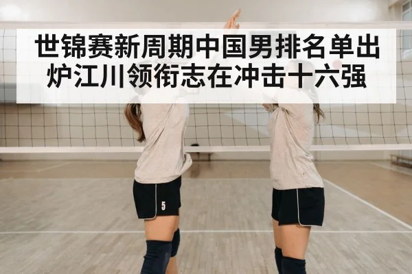 世锦赛新周期中国男排名单出炉江川领衔志在冲击十六强